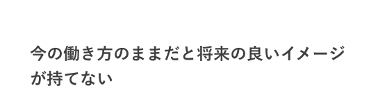 今の働き方のままだと将来の良いイメージが持てない