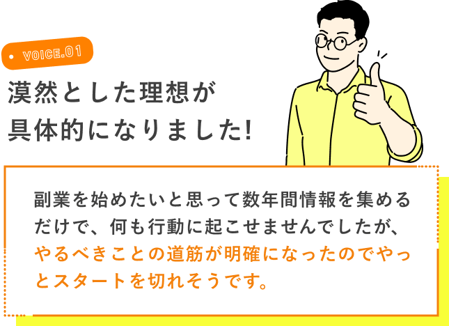 VOICE.01 漠然とした理想が具体的になりました! 副業を始めたいと思って数年間情報を集めるだけで、何も行動に起こせませんでしたが、やるべきことの道筋が明確になったのでやっとスタートを切れそうです。