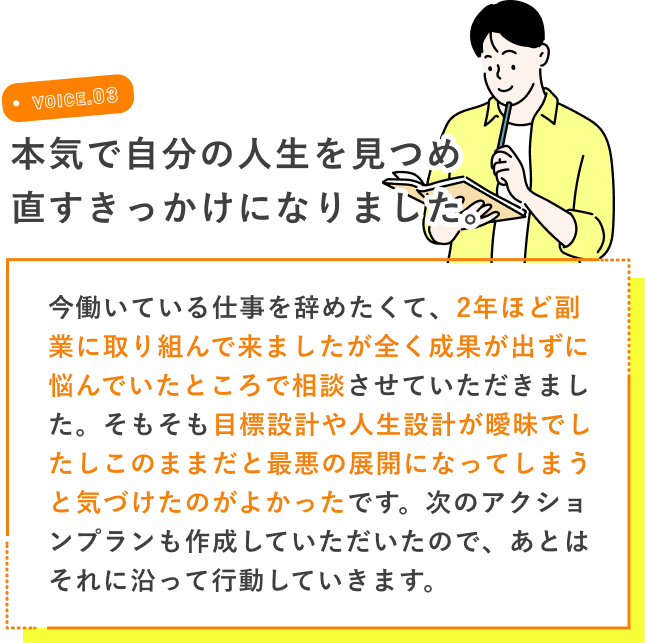 VOICE.03 本気で自分の人生を見つめ直すきっかけになりました。 今働いている仕事を辞めたくて、2年ほど副業に取り組んで来ましたが全く成果が出ずに悩んでいたところで相談させていただきました。そもそも目標設計や人生設計が曖昧でしたしこのままだと最悪の展開になってしまうと気づけたのがよかったです。次のアクションプランも作成していただいたので、あとはそれに沿って行動していきます。