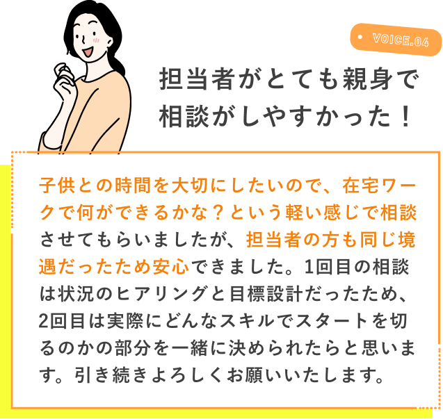 VOICE.04 担当者がとても親身で相談がしやすかった 子供との時間を大切にしたいので、在宅ワークで何ができるかな？という軽い感じで相談させてもらいましたが、担当者の方も同じ境遇だったため安心できました。1回目の相談は状況のヒアリングと目標設計だったため、2回目は実際にどんなスキルでスタートを切るのかの部分を一緒に決められたらと思います。引き続きよろしくお願いいたします。